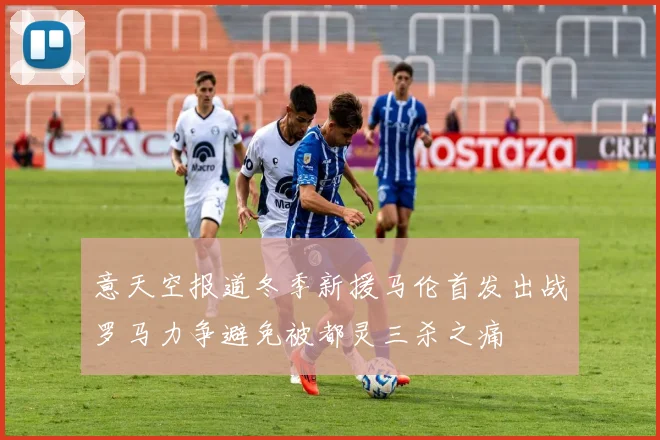 意天空报道冬季新援马伦首发出战罗马力争避免被都灵三杀之痛