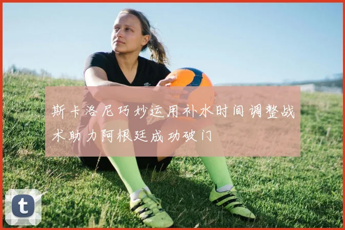 斯卡洛尼巧妙运用补水时间调整战术助力阿根廷成功破门