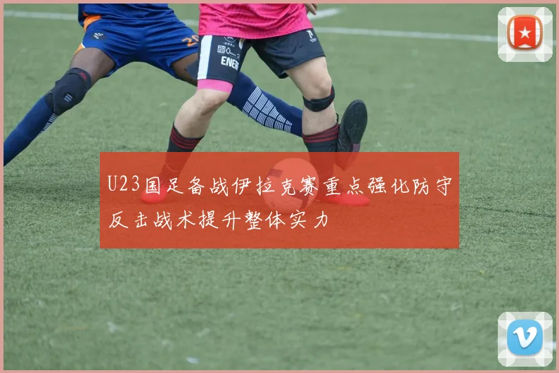 U23国足备战伊拉克赛重点强化防守反击战术提升整体实力