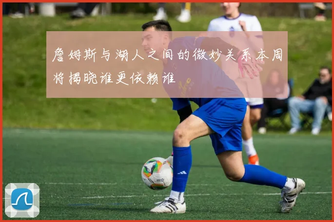 詹姆斯与湖人之间的微妙关系本周将揭晓谁更依赖谁