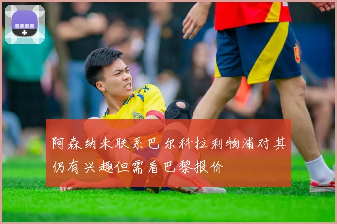 阿森纳未联系巴尔科拉利物浦对其仍有兴趣但需看巴黎报价