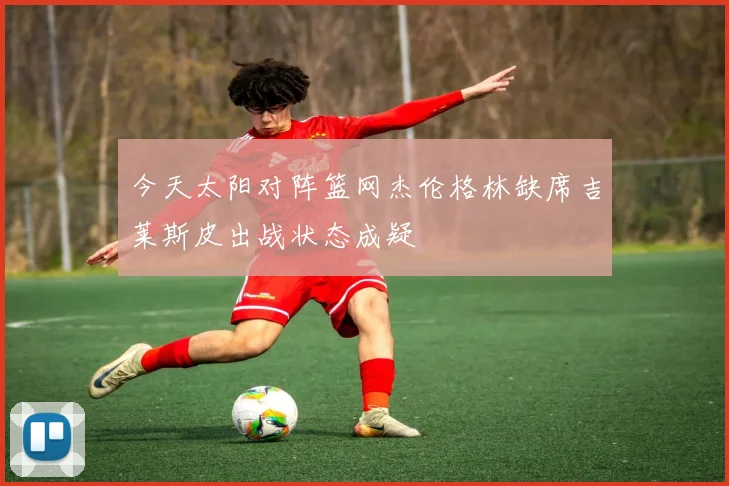 今天太阳对阵篮网杰伦格林缺席吉莱斯皮出战状态成疑