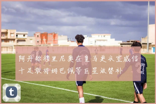阿丹称穆里尼奥在皇马更衣室威信十足敢将姆巴佩等巨星放替补