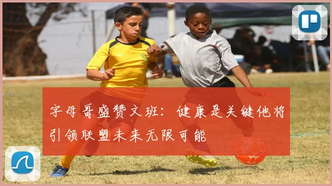 字母哥盛赞文班：健康是关键他将引领联盟未来无限可能