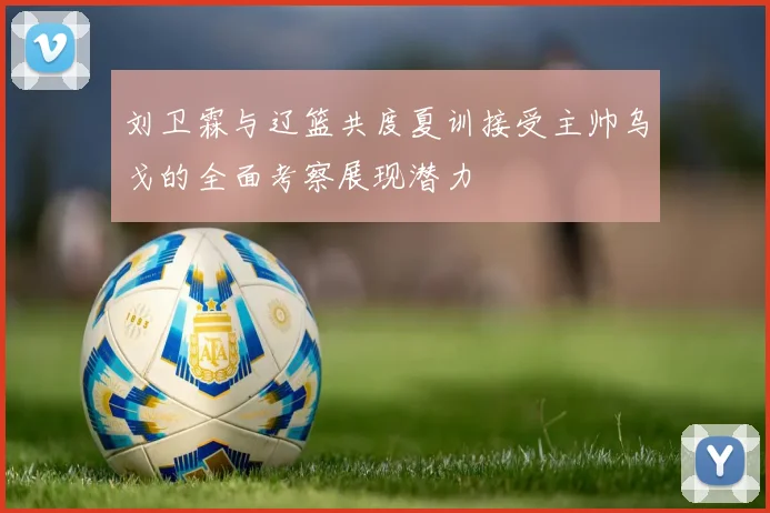 刘卫霖与辽篮共度夏训接受主帅乌戈的全面考察展现潜力