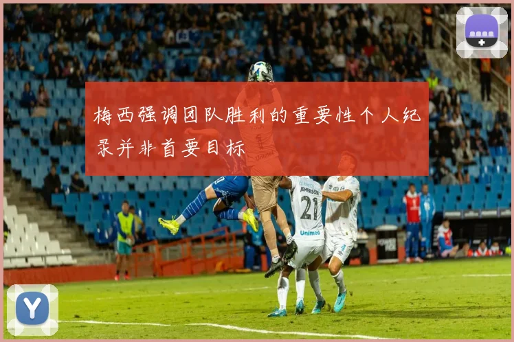 梅西强调团队胜利的重要性个人纪录并非首要目标