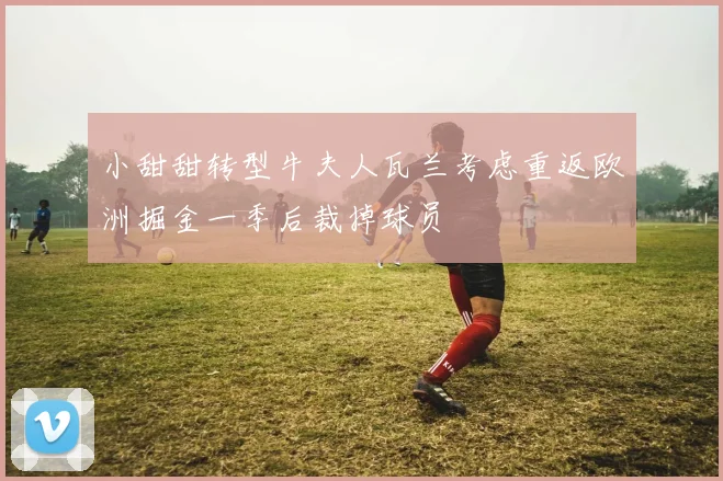 小甜甜转型牛夫人瓦兰考虑重返欧洲掘金一季后裁掉球员