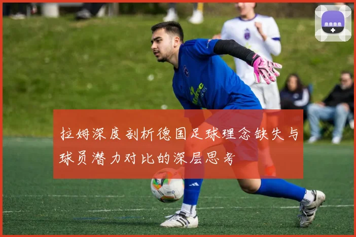 拉姆深度剖析德国足球理念缺失与球员潜力对比的深层思考