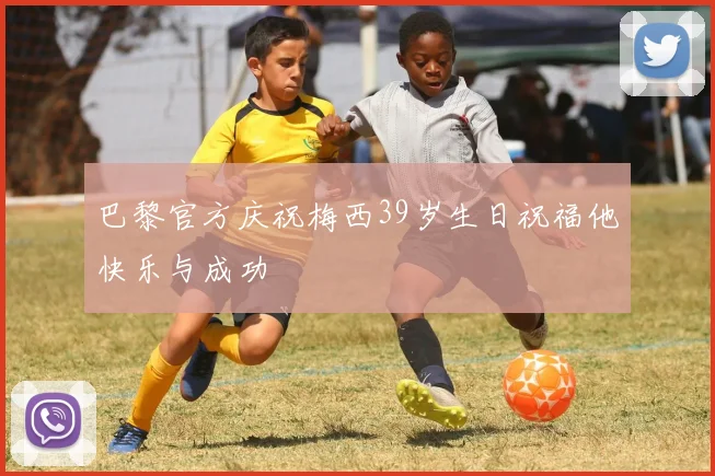 巴黎官方庆祝梅西39岁生日祝福他快乐与成功