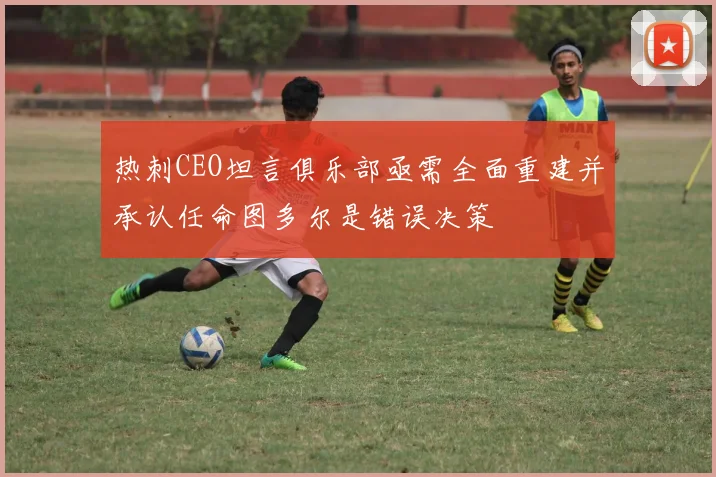热刺CEO坦言俱乐部亟需全面重建并承认任命图多尔是错误决策
