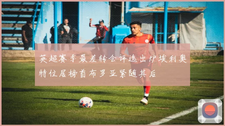 英超赛季最差转会评选出炉埃利奥特位居榜首布罗亚紧随其后