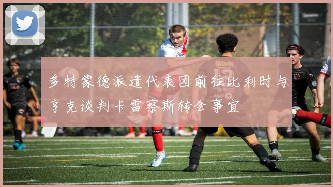 多特蒙德派遣代表团前往比利时与亨克谈判卡雷察斯转会事宜