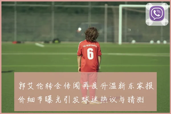 郭艾伦转会传闻再度升温新东家报价细节曝光引发球迷热议与猜测